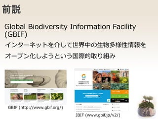 前説
インターネットを介して世界中の生物多様性情報を
オープン化しようという国際的取り組み
Global Biodiversity Information Facility
(GBIF)
GBIF (http://www.gbif.org/)
JBIF (www.gbif.jp/v2/)
 