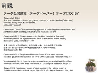 前説
Osawa et al. (2020)
Specimen based records and geographic locations of carabid beetles (Coleoptera)
collected mainly by Dr. Kazuo Tanaka.
Ecological Research.
Osawa et al. （2017）「A crowdsourcing approach to collecting photo-based insect and
plant observation records」Biodiversity Data Journal 5: e21271.
Osawa et al.（2017）「Specimen records of spiders (Arachnida: Araneae)
by monthly census for 3 years in forest areas of Yakushima Island, Japan」
Biodiversity Data Journal 5: e14789.
大澤・和田（2016）「市民参加による広域を対象とした生物調査の可能性-
近畿2府4県における駅のツバメ営巣調査結果およびデータ公開-」
Bird Research R1-R8.
Osawa et al.（2015）「Agricultural land use 5- and 10-km mesh datasets
based on governmental statistics for 1970 - 2005」Ecological Research 30(5):757.
Voraphab et al.（2015）「Insect species recorded in sugarcane fields of Khon Kaen
Province (Thailand) over three seasons in 2012」Ecological Research 30(3):415.
Osawa（2013）「Monitoring records of plant species in the Hakone region of
Fuji-Hakone-Izu National Park, Japan, 2001-2010 」Ecological Research 28(4):541.
データ公開論文（データペーパー）データはCC BY
 