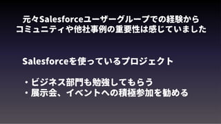 元々Salesforceユーザーグループでの経験から
コミュニティや他社事例の重要性は感じていました
Salesforceを使っているプロジェクト
・ビジネス部門も勉強してもらう
・展示会、イベントへの積極参加を勧める
 