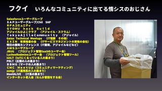 フクイ　いろんなコミュニティに出てる情シスのおじさん
Salesforceユーザーグループ
ＳＡＰユーザーグループ/Chil　SAP
ＲＰＡコミュニティ　
ＧＹＯＭＵ　ｈａｃｋ　Ｇｕｉｌｄ　
アジャイルひよこクラブ　（アジャイル・スクラム）　
ＴｏｋｙｏＡｊｉｌｅＣｏｍｍｕｎｉｔｙ　（アジャイル）
Gaiax Technical Meetups　（IT怪談　その他）　　
ＥＸＩＮ　有資格者の会　（ITサービスマネジメントの資格の会社）
明日の開発カンファレンス（IT開発、アジャイルなどなど）　
ＡＷＳユーザグループ　
JBUG　（プロジェクト管理SaaSのユーザー会）　
LycheeRedmineユーザー会　（プロジェクト管理ツール）　　
IotLT（IoTにくるっている人の集まり）
PRLT（広報の人の集まり）
ＢＢＭＧ（マーケの人の集まり）
ＣＭＣ　ＭｅｅｔＵｐ（コミュニティマーケティング）
ssmjp（IT運用系の人の集まり）
MeetALIVE　（IT系の集まり）
インターネット老人会（なんか昔話をする会）　
 