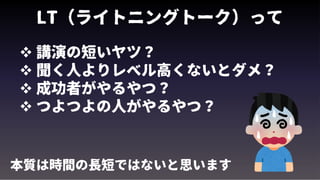 LT（ライトニングトーク）って
 講演の短いヤツ？
 聞く人よりレベル高くないとダメ？
 成功者がやるやつ？
 つよつよの人がやるやつ？
本質は時間の長短ではないと思います
 