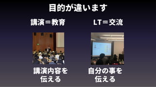 目的が違います
講演＝教育 LT＝交流
講演内容を
伝える
自分の事を
伝える
 