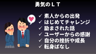 勇気のＬＴ
 素人からの出発
 はじめてチャレンジ
 励まされた話
 ユーザーからの感謝
 自分の挫折や成長
 転身ばなし
 