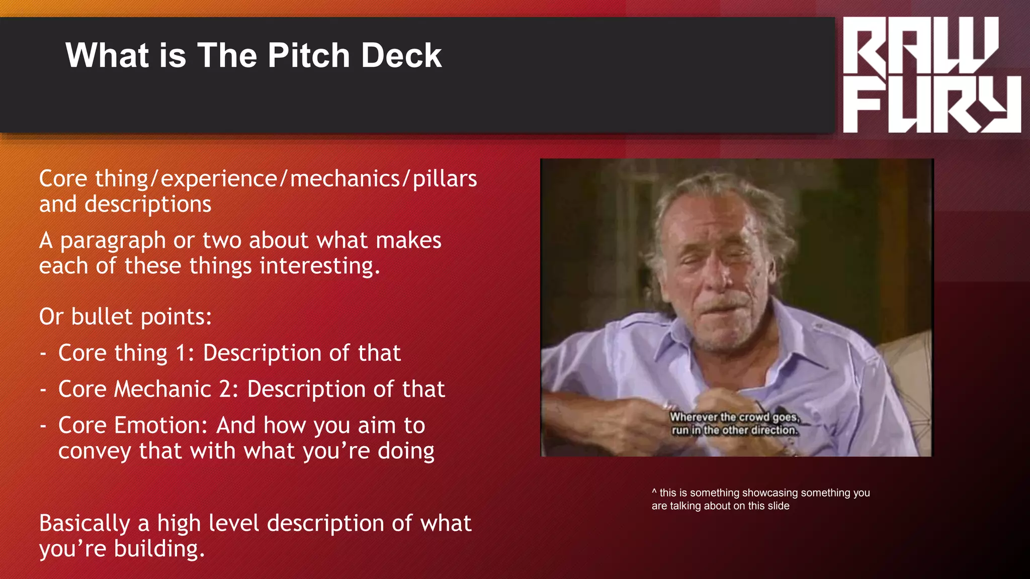 What is The Pitch Deck
Core thing/experience/mechanics/pillars
and descriptions
A paragraph or two about what makes
each of these things interesting.
Or bullet points:
- Core thing 1: Description of that
- Core Mechanic 2: Description of that
- Core Emotion: And how you aim to
convey that with what you’re doing
Basically a high level description of what
you’re building.
^ this is something showcasing something you
are talking about on this slide
 