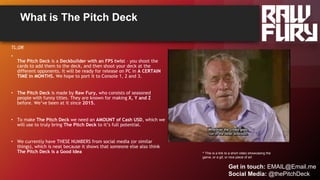 What is The Pitch Deck
^ This is a link to a short video showcasing the
game, or a gif, or nice piece of art
TL;DR
•
The Pitch Deck is a Deckbuilder with an FPS twist – you shoot the
cards to add them to the deck, and then shoot your deck at the
different opponents. It will be ready for release on PC in A CERTAIN
TIME in MONTHS. We hope to port it to Console 1, 2 and 3.
• The Pitch Deck is made by Raw Fury, who consists of seasoned
people with funny titles. They are known for making X, Y and Z
before. We’ve been at it since 2015.
• To make The Pitch Deck we need an AMOUNT of Cash USD, which we
will use to truly bring The Pitch Deck to it’s full potential.
• We currently have THESE NUMBERS from social media (or similar
things), which is neat because it shows that someone else also think
The Pitch Deck is a Good Idea
Get in touch: EMAIL@Email.me
Social Media: @thePitchDeck
 