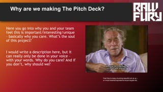 Why are we making The Pitch Deck?
Here you go into why you and your team
feel this is important/interesting/unique
– basically why you care. What’s the soul
of this project?
I would write a description here, but it
can really only be done in your voice –
with your words. Why do you care? And if
you don’t, why should we?
Feel free to keep chucking beautiful art at us –
or mood boards/inspirations/visual targets etc
 