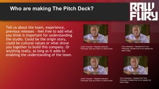 Who are making The Pitch Deck?
Tell us about the team, experience,
previous releases – feel free to add what
you think is important for understanding
the studio. Could be the origin story,
could be cultural values or what drove
you together to build this company. Or
anything really, as long as it adds to
enabling the understanding of the team.
Johan Toresson – Resident Awkward
Previously: 6yrs as a Rock in a damp forest
Tore Johansson – Resident Evil Twin
Previously: Studied how to turn people into
stone magic
Johan Toresson – Resident Awkward
Previously: 6yrs as a Rock in a damp forest
Tore Johansson – Resident Evil Twin
Previously: Studied how to turn people into
stone magic
 