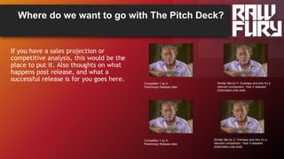 Where do we want to go with The Pitch Deck?
If you have a sales projection or
competitive analysis, this would be the
place to put it. Also thoughts on what
happens post release, and what a
successful release is for you goes here.
Competitor 1 by X
Preliminary Release date:
Similar title by Y: Overlaps and why it’s a
relevant comparison. Year it released
(Estimated units sold)
Competitor 1 by X
Preliminary Release date:
Similar title by Z: Overlaps and why it’s a
relevant comparison. Year it released
(Estimated units sold)
 