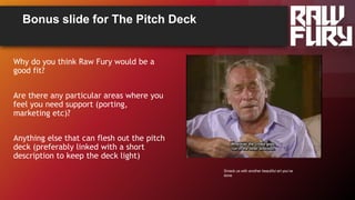 Bonus slide for The Pitch Deck
Why do you think Raw Fury would be a
good fit?
Are there any particular areas where you
feel you need support (porting,
marketing etc)?
Anything else that can flesh out the pitch
deck (preferably linked with a short
description to keep the deck light)
Smack us with another beautiful art you’ve
done
 