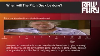 When will The Pitch Deck be done?
Here you can have a simple production schedule breakdown to give us a rough
idea of how you see the development going, and what’s going where. You can
be as granular as you like, but it really only needs to get us an overview.
This is now a timeline of the months left in development
1 2 3 4 5 6 7 8 9 10 11 12
AlphaWe are here Gold MasterMarketing
Asset
Generation
& Polish
PolishBeta
 