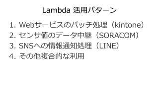 Lambda 活用パターン
1. Webサービスのバッチ処理（kintone）
2. センサ値のデータ中継（SORACOM）
3. SNSへの情報通知処理（LINE）
4. その他複合的な利用
 