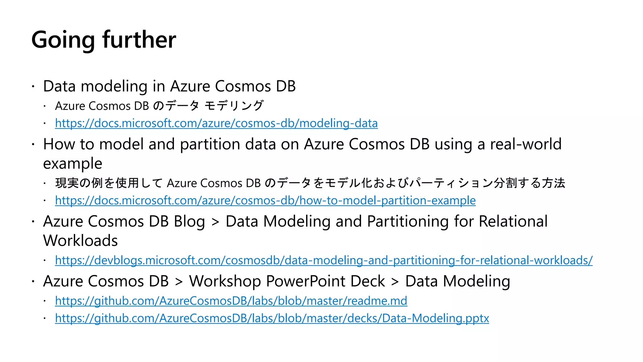 Going further
https://docs.microsoft.com/azure/cosmos-db/modeling-data
https://docs.microsoft.com/azure/cosmos-db/how-to-model-partition-example
https://devblogs.microsoft.com/cosmosdb/data-modeling-and-partitioning-for-relational-workloads/
https://github.com/AzureCosmosDB/labs/blob/master/readme.md
https://github.com/AzureCosmosDB/labs/blob/master/decks/Data-Modeling.pptx
 