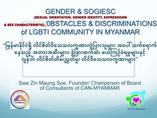 GENDER & SOGIESC
,0BSTACLES & DISCRIMINATIONS
of LGBTI COMMUNITY IN MYANMAR
“မြန်ြာနှိိုင်ငံရှိ လှိင်စှိတ်၀ှိသေေလက္ခဏာက္ွဲမ ာြားေူြ ာြား အသ ေါ် ေက္်သ ာက္်
သနေည် အတာြားအဆြားြ ာြား၊ ခွဲမခာြားဆက္်ဆံ၊ ဖယ်ကက္ဥ်ခံ ြှုြ ာြားနင်
ဂ န်ဒါ၊ လှိင်စှိတ်တှိြ်ြားညွှတ်ြှု၊ လှိင်ဝှိသေေလက္ခဏာြ ာြား”
Saw Zin Maung Soe, Founder/ Chairperson of Board
of Consultants of CAN-MYANMAR
 