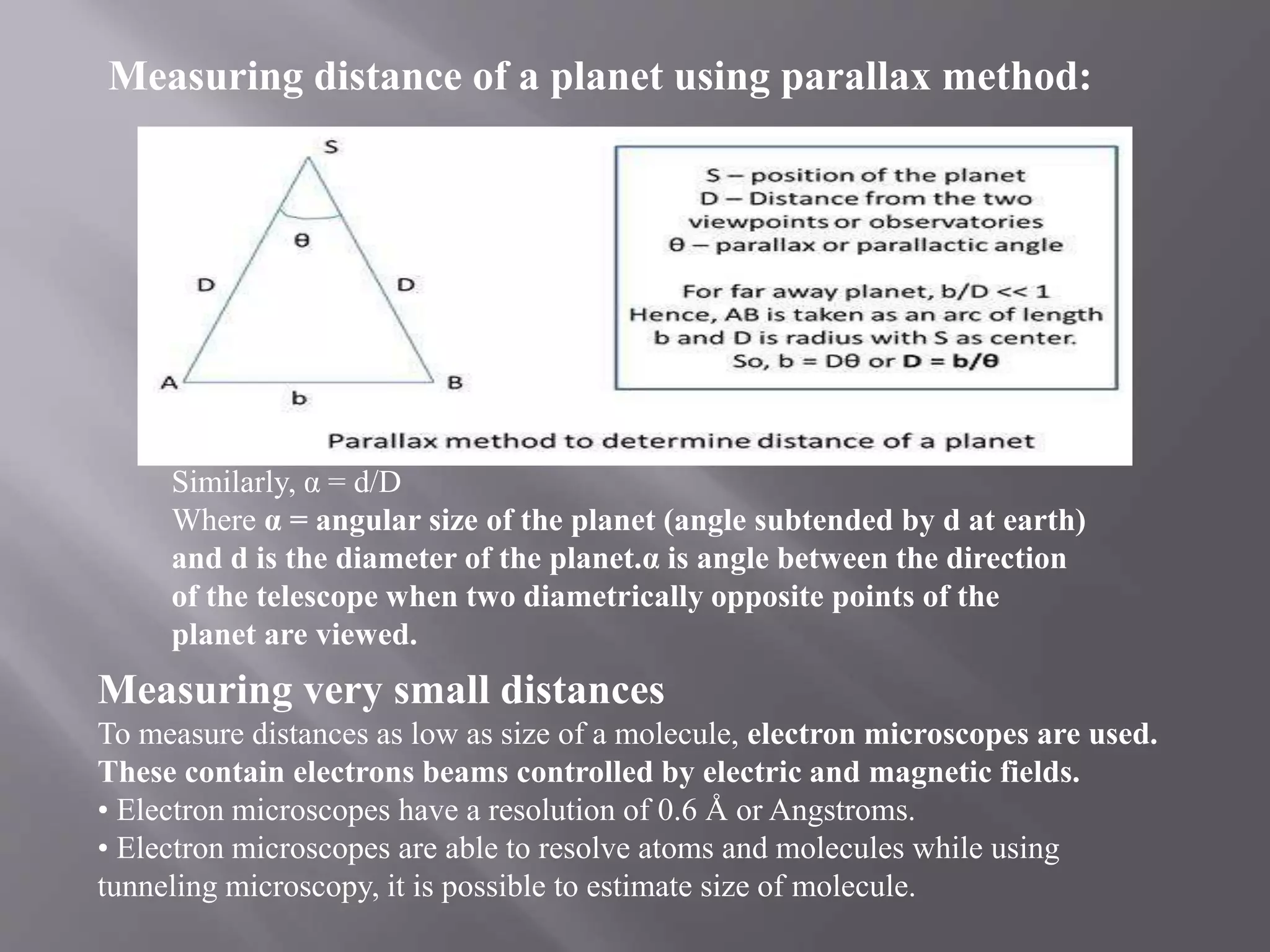 Measuring distance of a planet using parallax method:
Similarly, α = d/D
Where α = angular size of the planet (angle subtended by d at earth)
and d is the diameter of the planet.α is angle between the direction
of the telescope when two diametrically opposite points of the
planet are viewed.
Measuring very small distances
To measure distances as low as size of a molecule, electron microscopes are used.
These contain electrons beams controlled by electric and magnetic fields.
• Electron microscopes have a resolution of 0.6 Å or Angstroms.
• Electron microscopes are able to resolve atoms and molecules while using
tunneling microscopy, it is possible to estimate size of molecule.
 