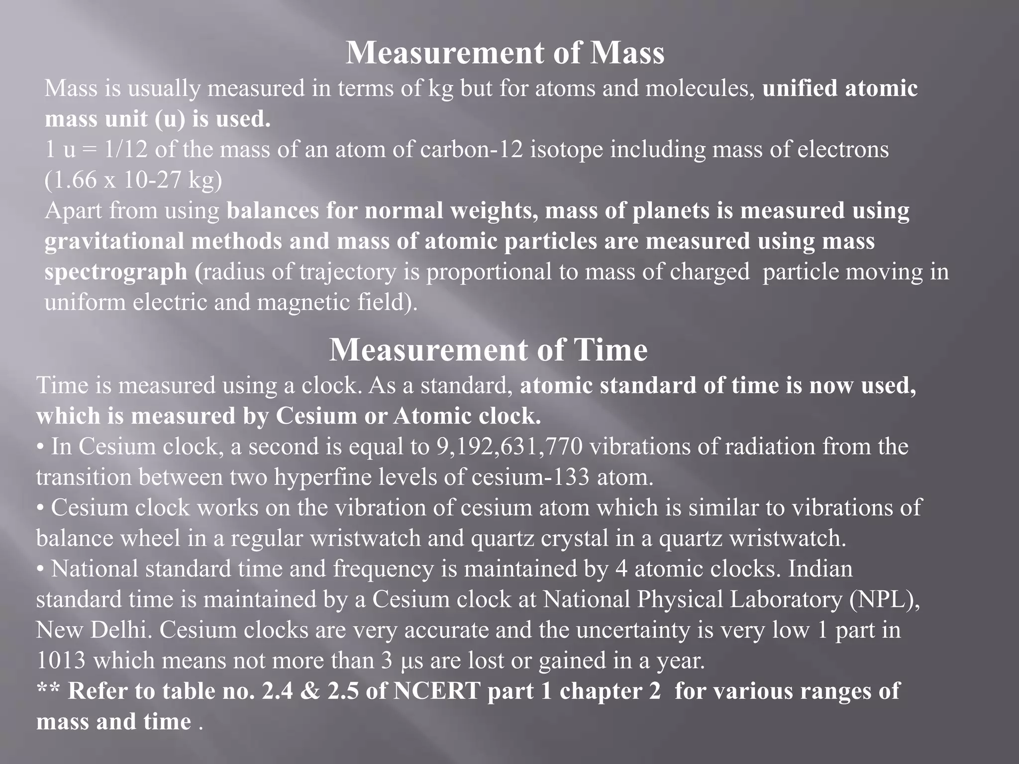 Measurement of Mass
Mass is usually measured in terms of kg but for atoms and molecules, unified atomic
mass unit (u) is used.
1 u = 1/12 of the mass of an atom of carbon-12 isotope including mass of electrons
(1.66 x 10-27 kg)
Apart from using balances for normal weights, mass of planets is measured using
gravitational methods and mass of atomic particles are measured using mass
spectrograph (radius of trajectory is proportional to mass of charged particle moving in
uniform electric and magnetic field).
Measurement of Time
Time is measured using a clock. As a standard, atomic standard of time is now used,
which is measured by Cesium or Atomic clock.
• In Cesium clock, a second is equal to 9,192,631,770 vibrations of radiation from the
transition between two hyperfine levels of cesium-133 atom.
• Cesium clock works on the vibration of cesium atom which is similar to vibrations of
balance wheel in a regular wristwatch and quartz crystal in a quartz wristwatch.
• National standard time and frequency is maintained by 4 atomic clocks. Indian
standard time is maintained by a Cesium clock at National Physical Laboratory (NPL),
New Delhi. Cesium clocks are very accurate and the uncertainty is very low 1 part in
1013 which means not more than 3 μs are lost or gained in a year.
** Refer to table no. 2.4 & 2.5 of NCERT part 1 chapter 2 for various ranges of
mass and time .
 