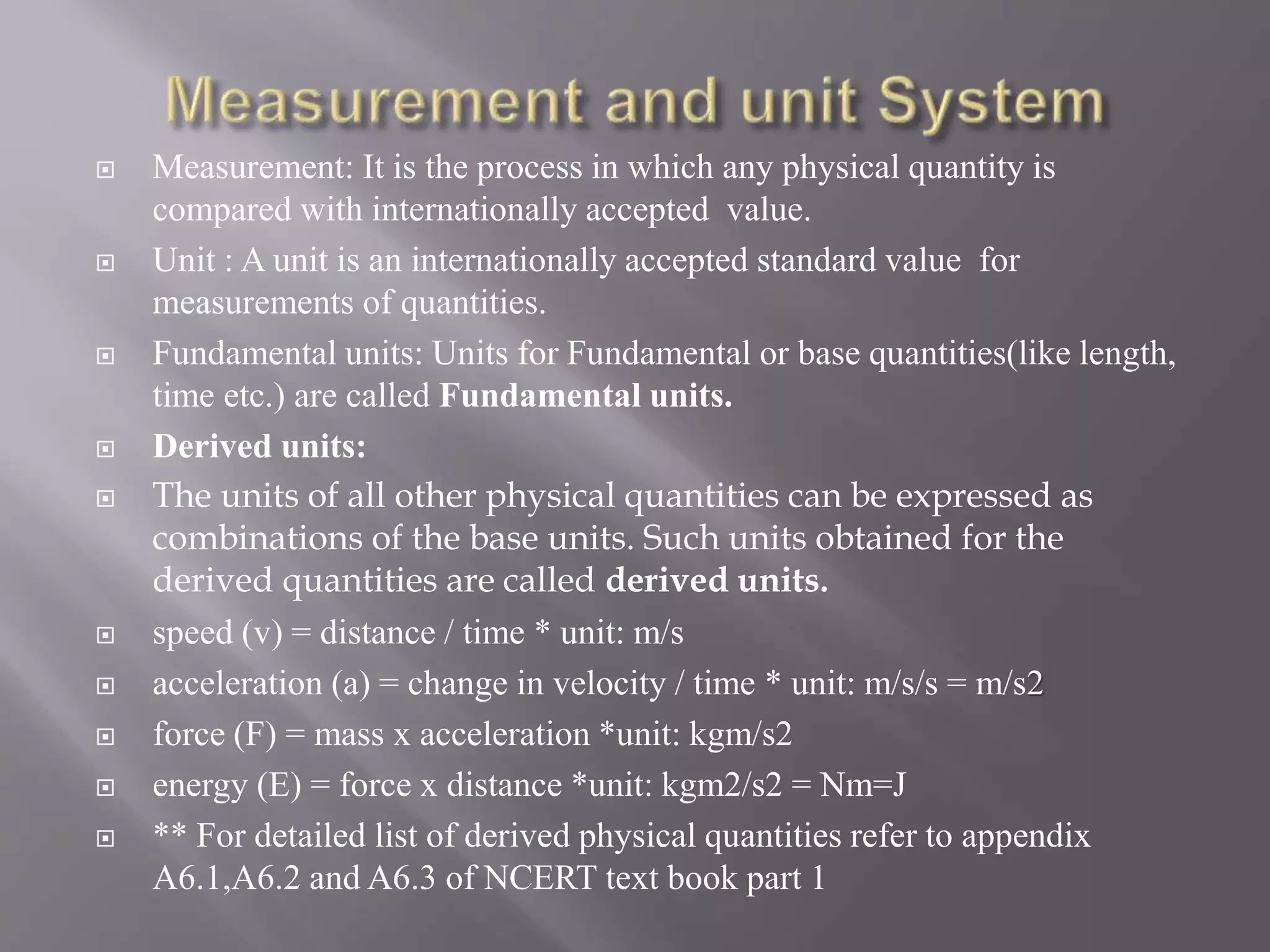  Measurement: It is the process in which any physical quantity is
compared with internationally accepted value.
 Unit : A unit is an internationally accepted standard value for
measurements of quantities.
 Fundamental units: Units for Fundamental or base quantities(like length,
time etc.) are called Fundamental units.
 Derived units:
 The units of all other physical quantities can be expressed as
combinations of the base units. Such units obtained for the
derived quantities are called derived units.
 speed (v) = distance / time * unit: m/s
 acceleration (a) = change in velocity / time * unit: m/s/s = m/s2
 force (F) = mass x acceleration *unit: kgm/s2
 energy (E) = force x distance *unit: kgm2/s2 = Nm=J
 ** For detailed list of derived physical quantities refer to appendix
A6.1,A6.2 and A6.3 of NCERT text book part 1
 