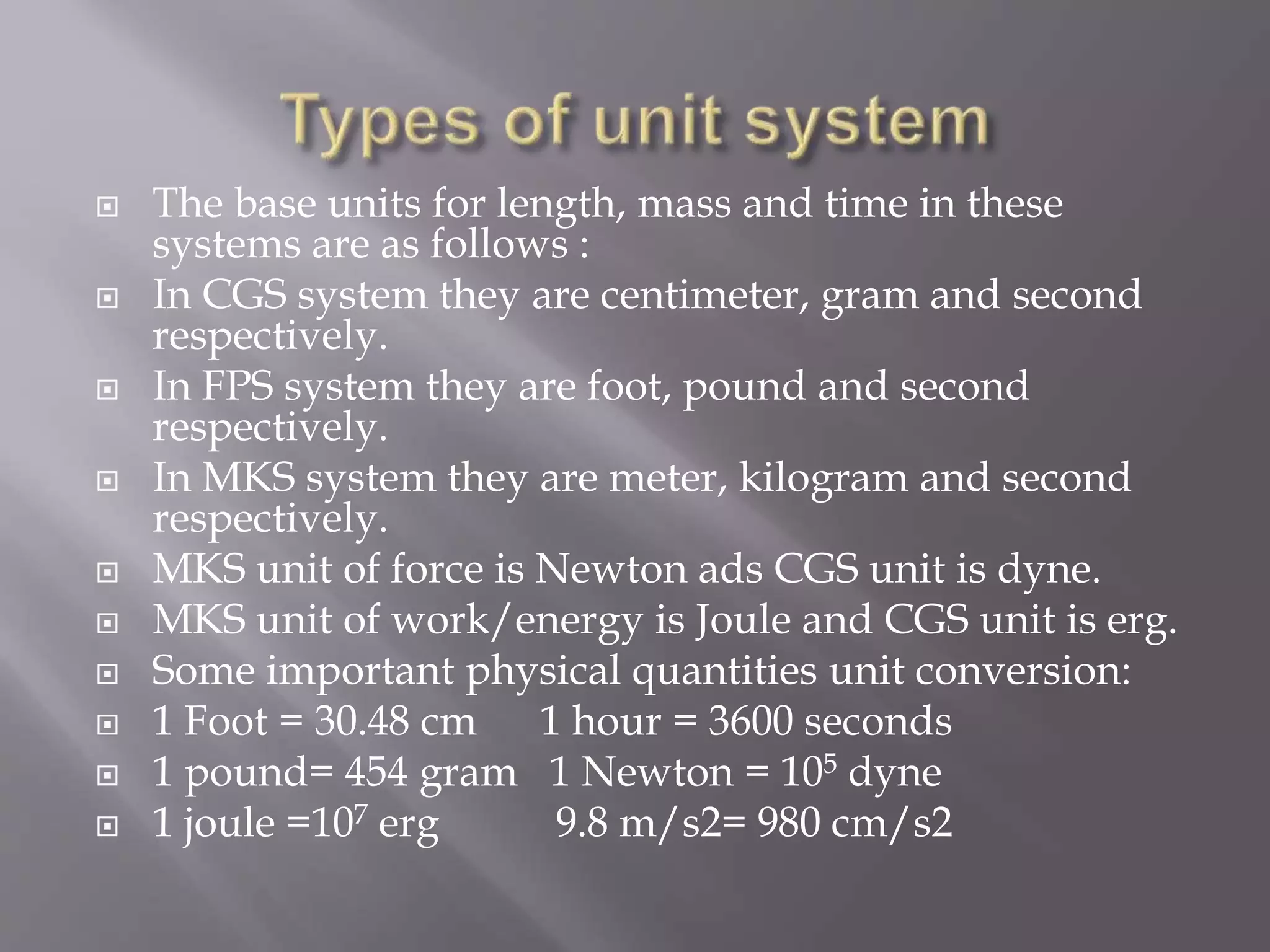  The base units for length, mass and time in these
systems are as follows :
 In CGS system they are centimeter, gram and second
respectively.
 In FPS system they are foot, pound and second
respectively.
 In MKS system they are meter, kilogram and second
respectively.
 MKS unit of force is Newton ads CGS unit is dyne.
 MKS unit of work/energy is Joule and CGS unit is erg.
 Some important physical quantities unit conversion:
 1 Foot = 30.48 cm 1 hour = 3600 seconds
 1 pound= 454 gram 1 Newton = 105 dyne
 1 joule =107 erg 9.8 m/s2= 980 cm/s2
 