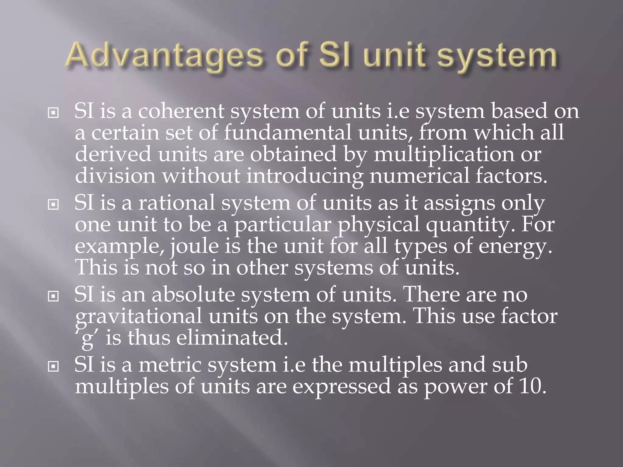  SI is a coherent system of units i.e system based on
a certain set of fundamental units, from which all
derived units are obtained by multiplication or
division without introducing numerical factors.
 SI is a rational system of units as it assigns only
one unit to be a particular physical quantity. For
example, joule is the unit for all types of energy.
This is not so in other systems of units.
 SI is an absolute system of units. There are no
gravitational units on the system. This use factor
‘g’ is thus eliminated.
 SI is a metric system i.e the multiples and sub
multiples of units are expressed as power of 10.
 