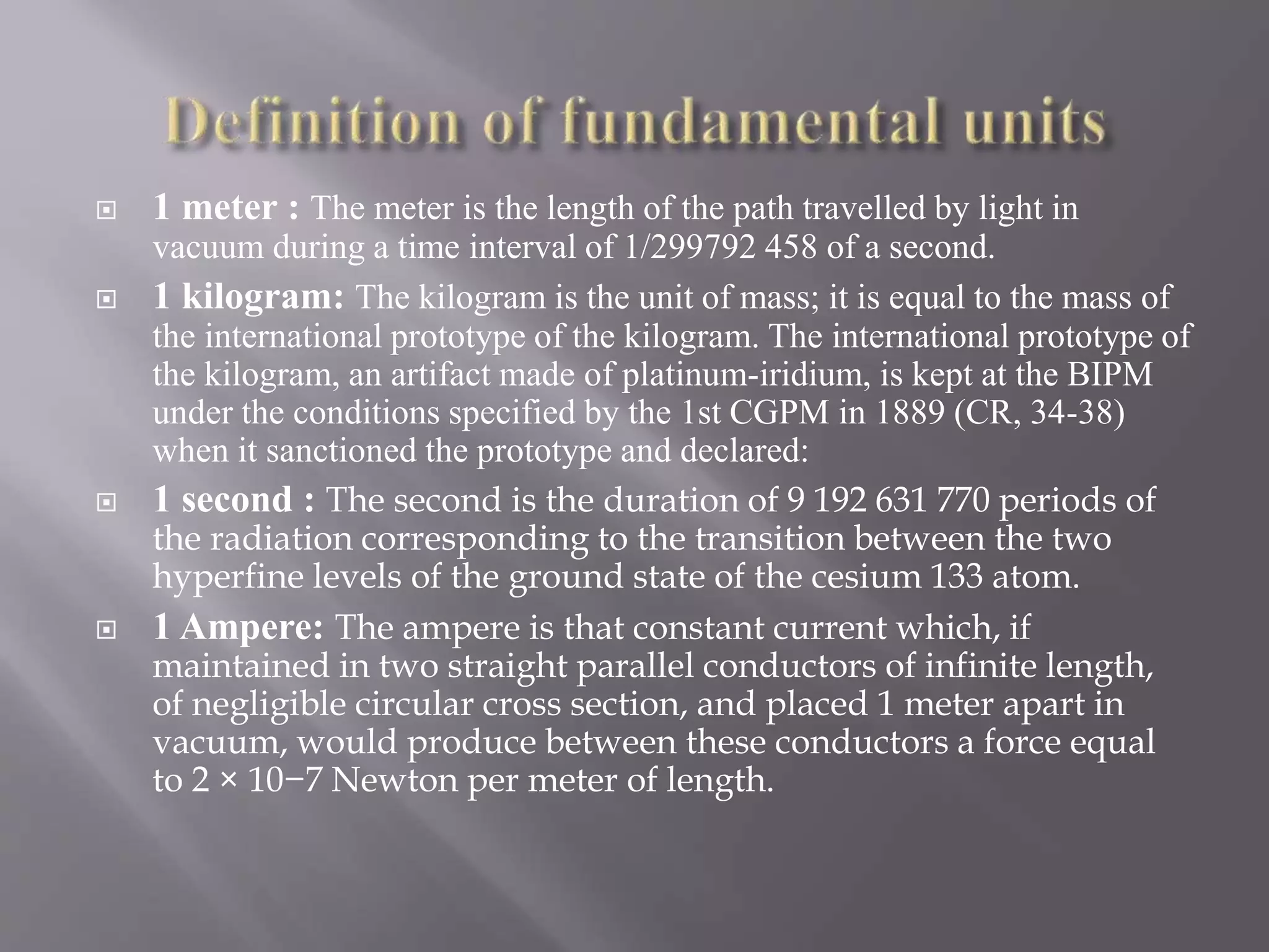  1 meter : The meter is the length of the path travelled by light in
vacuum during a time interval of 1/299792 458 of a second.
 1 kilogram: The kilogram is the unit of mass; it is equal to the mass of
the international prototype of the kilogram. The international prototype of
the kilogram, an artifact made of platinum-iridium, is kept at the BIPM
under the conditions specified by the 1st CGPM in 1889 (CR, 34-38)
when it sanctioned the prototype and declared:
 1 second : The second is the duration of 9 192 631 770 periods of
the radiation corresponding to the transition between the two
hyperfine levels of the ground state of the cesium 133 atom.
 1 Ampere: The ampere is that constant current which, if
maintained in two straight parallel conductors of infinite length,
of negligible circular cross section, and placed 1 meter apart in
vacuum, would produce between these conductors a force equal
to 2 × 10−7 Newton per meter of length.
 