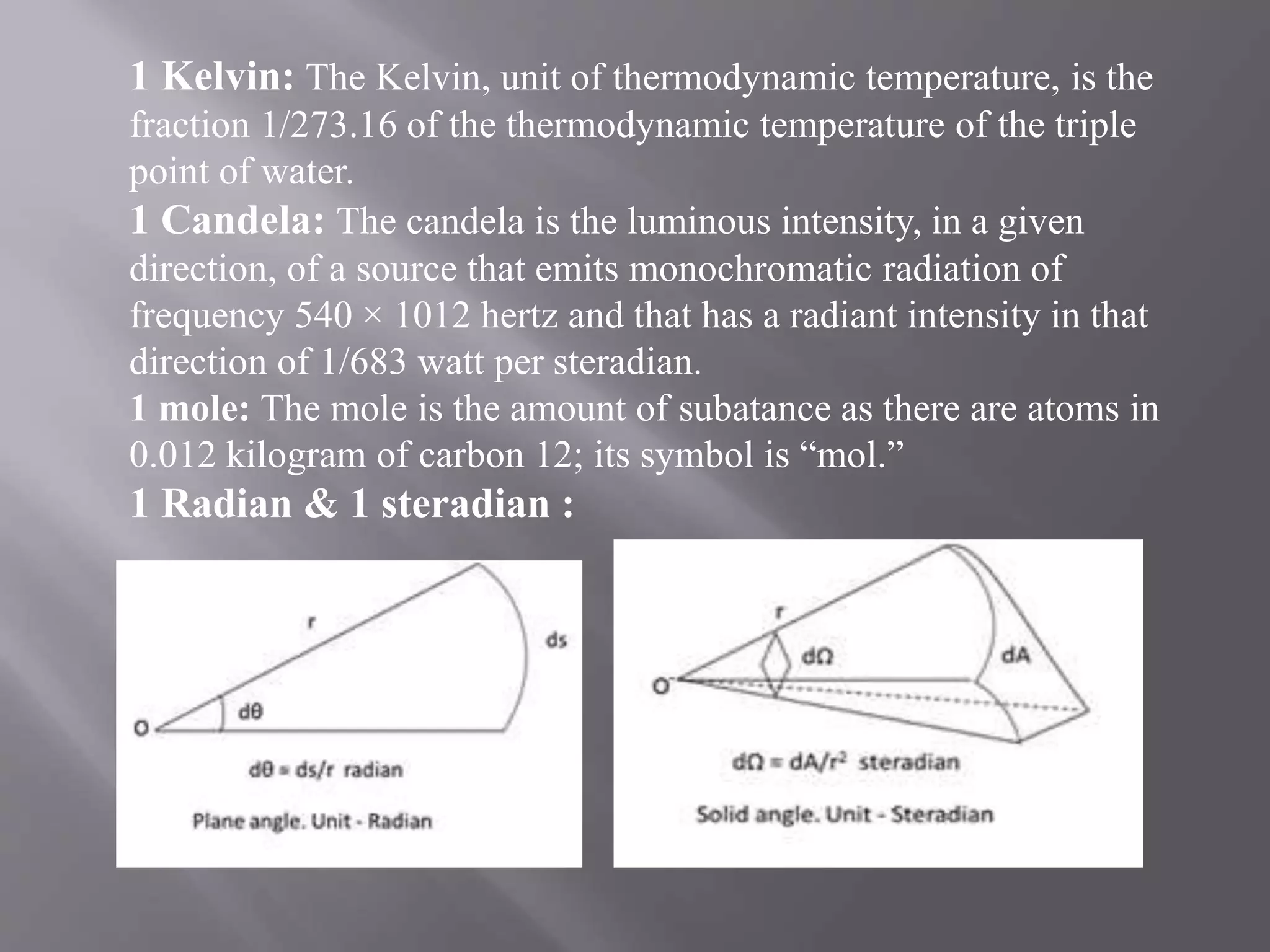 1 Kelvin: The Kelvin, unit of thermodynamic temperature, is the
fraction 1/273.16 of the thermodynamic temperature of the triple
point of water.
1 Candela: The candela is the luminous intensity, in a given
direction, of a source that emits monochromatic radiation of
frequency 540 × 1012 hertz and that has a radiant intensity in that
direction of 1/683 watt per steradian.
1 mole: The mole is the amount of subatance as there are atoms in
0.012 kilogram of carbon 12; its symbol is “mol.”
1 Radian & 1 steradian :
 