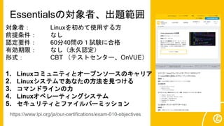 Essentialsの対象者、出題範囲
対象者： Linuxを初めて使用する方
前提条件： なし
認定要件： 60分40問の１試験に合格
有効期限： なし（永久認定）
形式： CBT （テストセンター、OnVUE）
1. Linuxコミュニティとオープンソースのキャリア
2. Linuxシステムであなたの方法を見つける
3. コマンドラインの力
4. Linuxオペレーティングシステム
5. セキュリティとファイルパーミッション
https://www.lpi.org/ja/our-certifications/exam-010-objectives
 