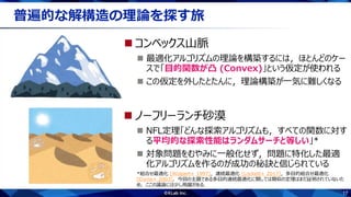 17
普遍的な解構造の理論を探す旅
 ノーフリーランチ砂漠
 NFL定理「どんな探索アルゴリズムも，すべての関数に対す
る平均的な探索性能はランダムサーチと等しい」*
 対象問題をむやみに一般化せず，問題に特化した最適
化アルゴリズムを作るのが成功の秘訣と信じられている
*組合せ最適化 [Wolpert+ 1997]，連続最適化 [Lockett+ 2017]，多目的組合せ最適化
[Corne+ 2003]．今回の主題である多目的連続最適化に関しては類似の定理はまだ証明されていないた
め，ここの議論には少し飛躍がある．
 コンベックス山脈
 最適化アルゴリズムの理論を構築するには，ほとんどのケー
スで「目的関数が凸 (Convex)」という仮定が使われる
 この仮定を外したとたんに，理論構築が一気に難しくなる
 