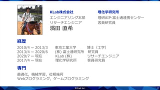 2
2010/4 ~ 2013/3 東京工業大学 博士（工学）
2013/4 ~ 2020/6 (株) 富士通研究所 研究員
2020/7 ~ 現在 KLab (株) リサーチエンジニア
2017/4 ~ 現在 理化学研究所 客員研究員
濱田 直希
リサーチエンジニア 客員研究員
エンジニアリング本部 理研AIP-富士通連携センター
KLab株式会社 理化学研究所
経歴
最適化，機械学習，位相幾何
Webプログラミング，ゲームプログラミング
専門
 