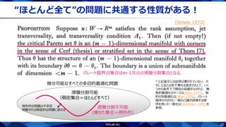 20
“ほとんど全て”の問題に共通する性質がある！
[Smale 1973]
パレート臨界点集合はm-1次元の滑層分割集合となる．
*上記論文には証明は書かれていない．の
ちに上記とは若干異なる仮定のもとで，いく
つかの条件下で類似の命題が示された．無
制約最適化のケースは[Wan 1977]，制
約付き最適化は[Wan 1978]，パレート
順序の代わりに一般の凸錐が誘導する順
序を用いた一般化は[Vershik+ 1982]を
参照．
微分可能なすべての多目的最適化問題
滑層分割不可能
（痩せた集合＝例外的）
滑層分割可能
（稠密集合＝ほとんどすべて）
例外的な問題は不安定
摂動すれば典型的な問題に変わる
 