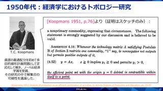 22
1950年代：経済学におけるトポロジー研究
T.C. Koopmans
資源の最適配分を初めて多
目的線形計画問題として定
式化して解き，ノーベル経済
学賞を受賞．
その研究の中で解集合の
可縮性を議論した．
[Koopmans 1951, p.76]より（証明はスケッチのみ）：
[Koopmans 1951] Analysis of production as an efficient combination of activities. In Activity Analysis of Production and Allocation, pp. 33-97.
.
 
