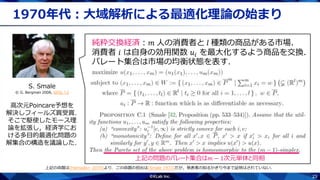 23
1970年代：大域解析による最適化理論の始まり
S. Smale
© G. Bergman 2008, GFDL 1.2
高次元Poincare予想を
解決しフィールズ賞受賞．
そこで駆使したモース理
論を拡張し，経済学にお
ける多目的最適化問題の
解集合の構造を議論した．
純粋交換経済：𝑚 人の消費者と 𝑙 種類の商品がある市場．
消費者 𝑖 は自身の効用関数 𝑢𝑖 を最大化するよう商品を交換．
パレート集合は市場の均衡状態を表す．
上記の問題のパレート集合は𝑚 − 1次元単体と同相
上記の命題は[Hamada+ 2019]より．この命題の初出は[Smale 1973]だが，発表者の知るかぎり今まで証明はされていない．
 