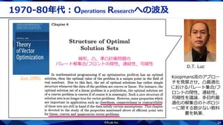 24
1970-80年代：Operations Researchへの波及
D.T. Luc
Koopmans流のアプロー
チを発展させ，凸最適化
におけるパレート集合/フ
ロントの閉性，連結性，
可縮性を議論．多目的最
適化の解集合のトポロジ
ーに関する数少ない教科
書を執筆．
線形，凸，準凸計画問題の
パレート解集合/フロントの閉性，連結性，可縮性
[Luc 1989]
 