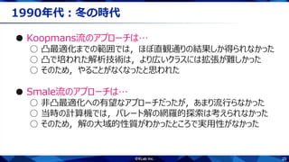 25
1990年代：冬の時代
● Koopmans流のアプローチは…
○ 凸最適化までの範囲では，ほぼ直観通りの結果しか得られなかった
○ 凸で培われた解析技術は，より広いクラスには拡張が難しかった
○ そのため，やることがなくなったと思われた
● Smale流のアプローチは…
○ 非凸最適化への有望なアプローチだったが，あまり流行らなかった
○ 当時の計算機では，パレート解の網羅的探索は考えられなかった
○ そのため，解の大域的性質がわかったところで実用性がなかった
 