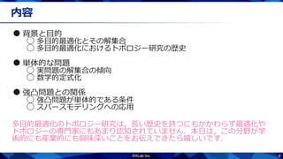 4
内容
●背景と目的
○ 多目的最適化とその解集合
○ 多目的最適化におけるトポロジー研究の歴史
●単体的な問題
○ 実問題の解集合の傾向
○ 数学的定式化
●強凸問題との関係
○ 強凸問題が単体的である条件
○ スパースモデリングへの応用
多目的最適化のトポロジー研究は，長い歴史を持つにもかかわらず最適化や
トポロジーの専門家にもあまり認知されていません．本日は，この分野が学
術的にも産業的にも興味深いことをお伝えできたら嬉しいです．
 