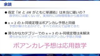 59
余談
●仮定「𝑀 と 𝜕𝑀 がともに単連結」は本当に緩いの？
数学的には緩くないが，実用的には物理現象から推測可能
● 𝑛 = 2 の ℎ-同境定理はポアンカレ予想と同値
予想が解けたおかげで，すべての次元で証明できた
●滑らかなカテゴリーでの 𝑛 = 3 の ℎ-同境定理は未解決
滑らかなカテゴリーでの4次元ポアンカレ予想と同値
ポアンカレ予想は応用数学
 