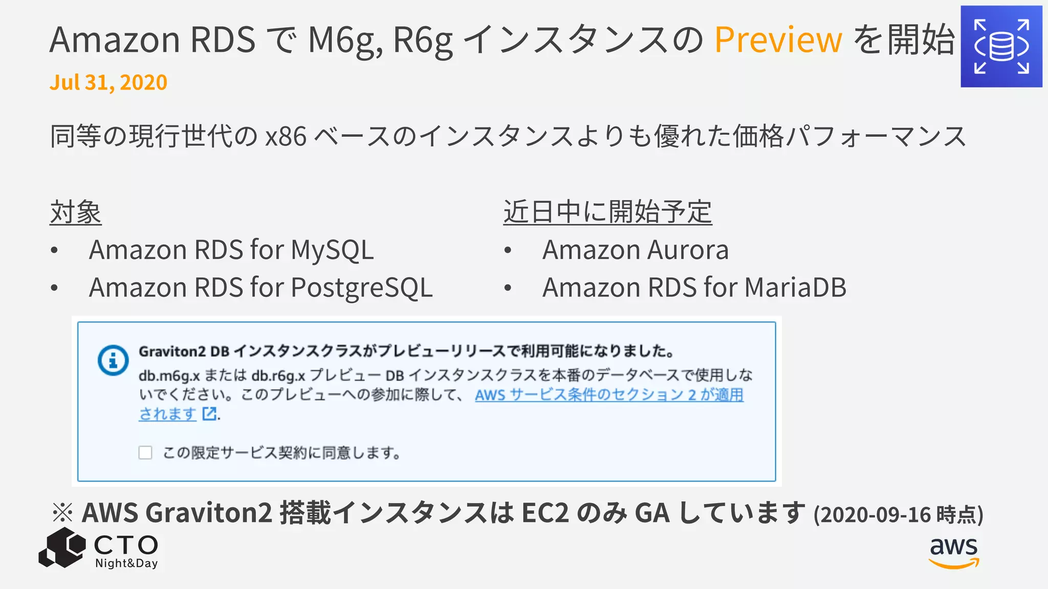 Amazon RDS で M6g, R6g インスタンスの Preview を開始
同等の現⾏世代の x86 ベースのインスタンスよりも優れた価格パフォーマンス
対象
• Amazon RDS for MySQL
• Amazon RDS for PostgreSQL
※ AWS Graviton2 搭載インスタンスは EC2 のみ GA しています (2020-09-16 時点)
Jul 31, 2020
近⽇中に開始予定
• Amazon Aurora
• Amazon RDS for MariaDB
 