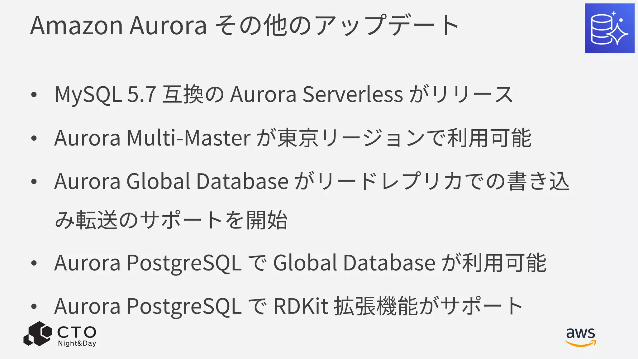 Amazon Aurora その他のアップデート
• MySQL 5.7 互換の Aurora Serverless がリリース
• Aurora Multi-Master が東京リージョンで利⽤可能
• Aurora Global Database がリードレプリカでの書き込
み転送のサポートを開始
• Aurora PostgreSQL で Global Database が利⽤可能
• Aurora PostgreSQL で RDKit 拡張機能がサポート
 