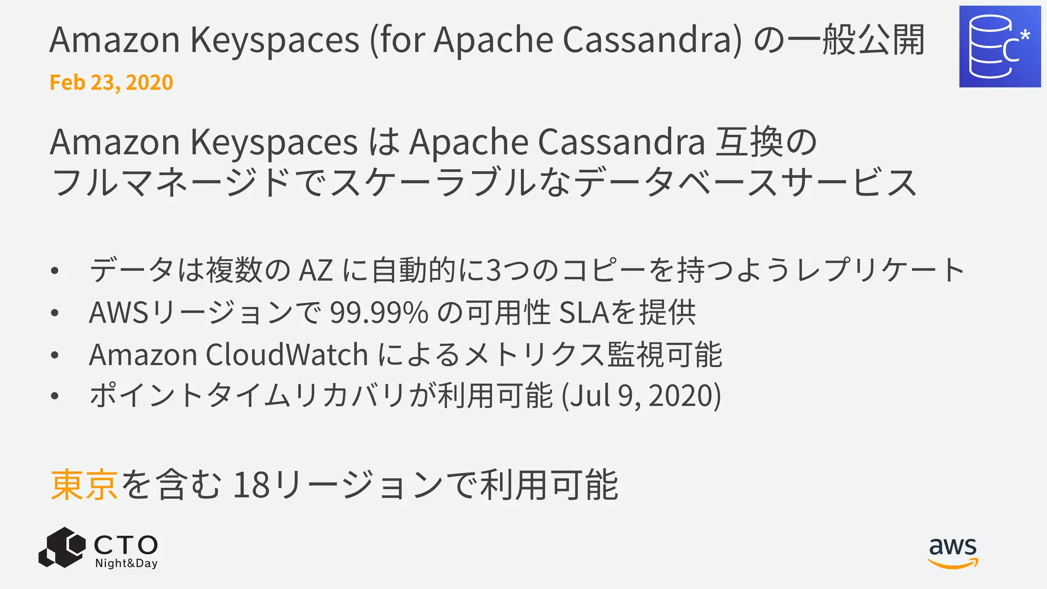 Amazon Keyspaces (for Apache Cassandra) の⼀般公開
Amazon Keyspaces は Apache Cassandra 互換の
フルマネージドでスケーラブルなデータベースサービス
• データは複数の AZ に⾃動的に3つのコピーを持つようレプリケート
• AWSリージョンで 99.99% の可⽤性 SLAを提供
• Amazon CloudWatch によるメトリクス監視可能
• ポイントタイムリカバリが利⽤可能 (Jul 9, 2020)
東京を含む 18リージョンで利⽤可能
Feb 23, 2020
 