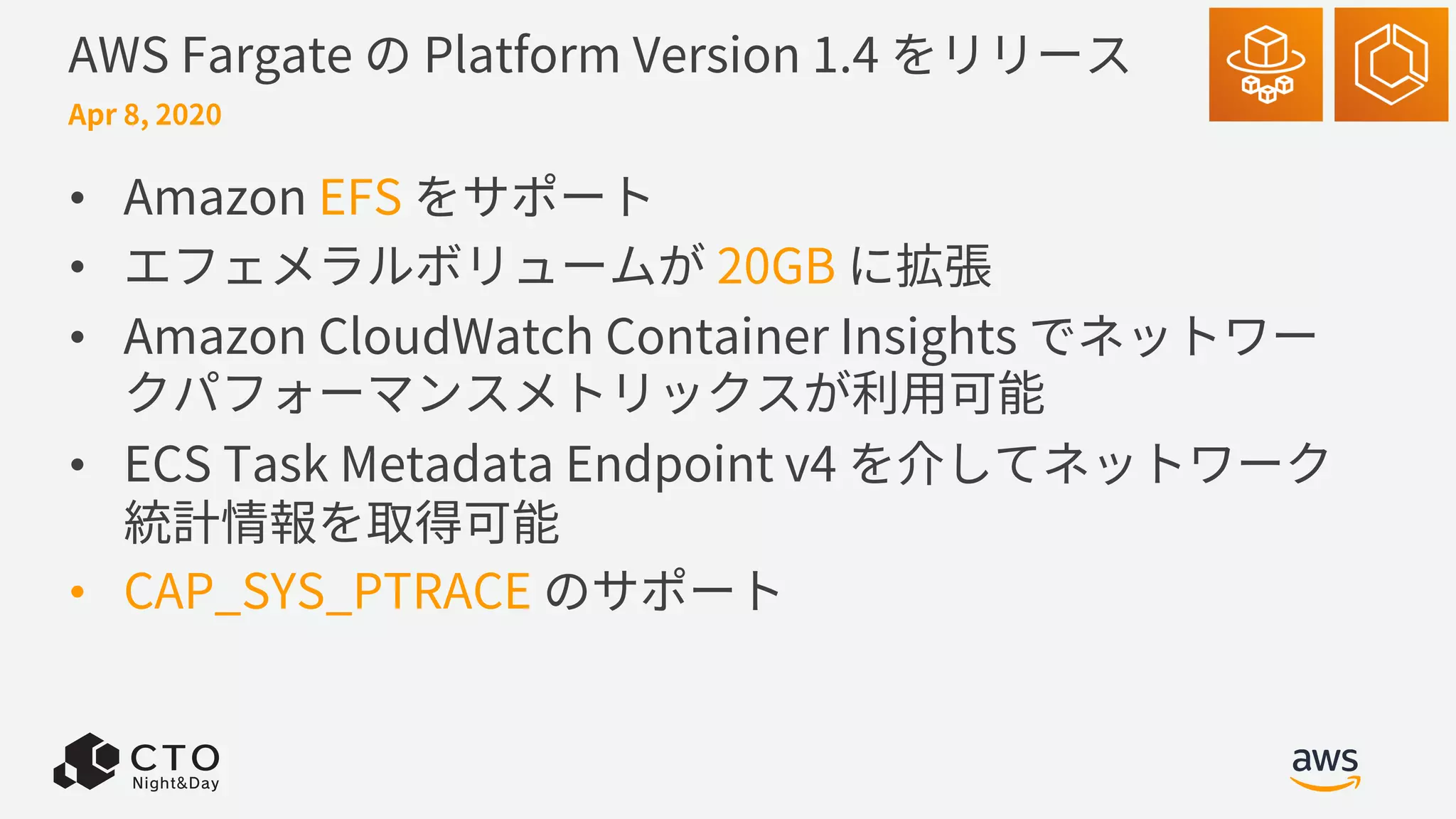 AWS Fargate の Platform Version 1.4 をリリース
• Amazon EFS をサポート
• エフェメラルボリュームが 20GB に拡張
• Amazon CloudWatch Container Insights でネットワー
クパフォーマンスメトリックスが利⽤可能
• ECS Task Metadata Endpoint v4 を介してネットワーク
統計情報を取得可能
• CAP_SYS_PTRACE のサポート
Apr 8, 2020
 