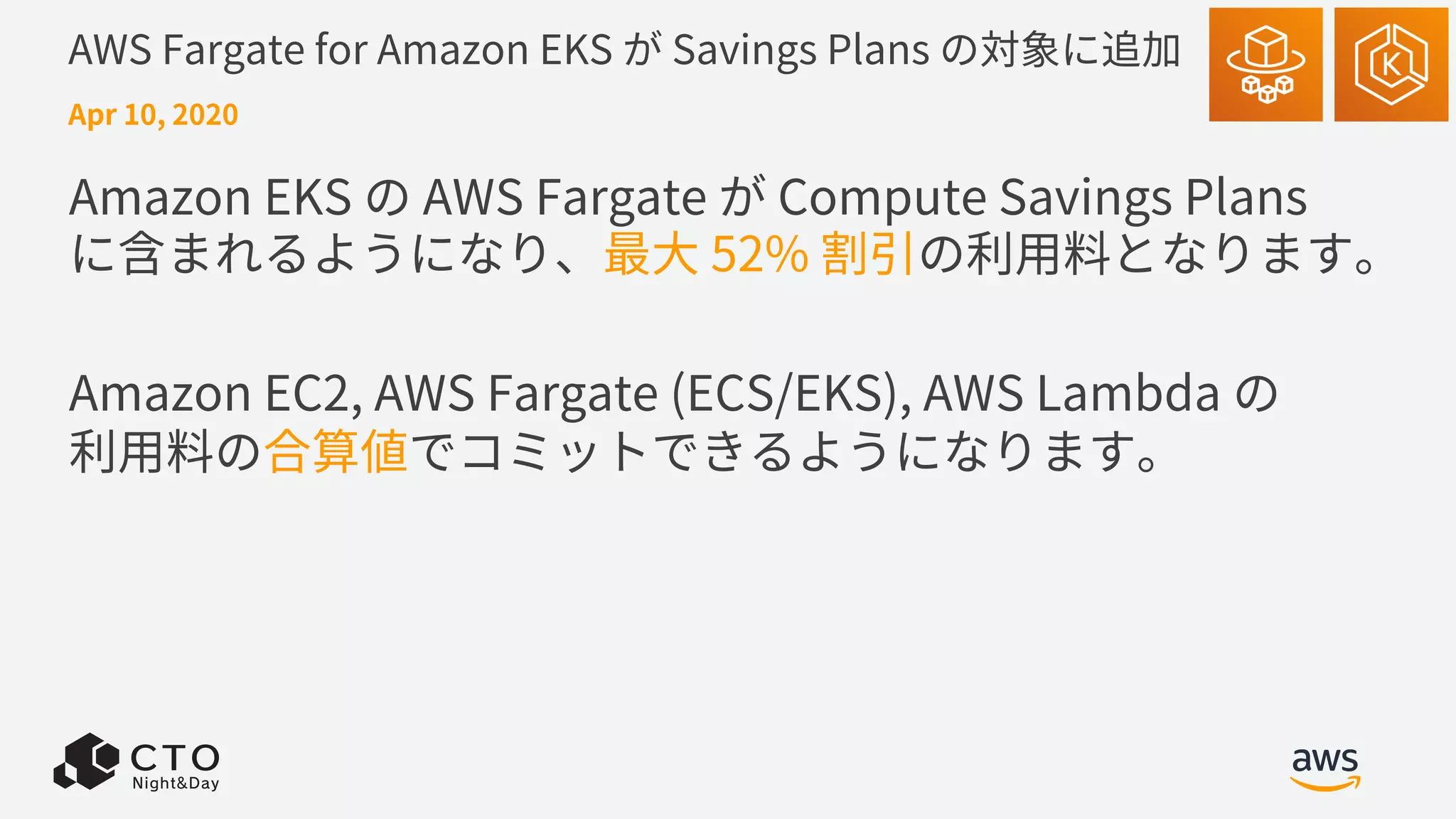 AWS Fargate for Amazon EKS が Savings Plans の対象に追加
Amazon EKS の AWS Fargate が Compute Savings Plans
に含まれるようになり、最⼤ 52% 割引の利⽤料となります。
Amazon EC2, AWS Fargate (ECS/EKS), AWS Lambda の
利⽤料の合算値でコミットできるようになります。
Apr 10, 2020
 