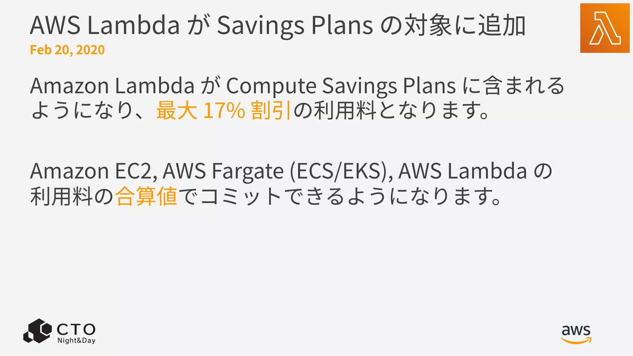 AWS Lambda が Savings Plans の対象に追加
Amazon Lambda が Compute Savings Plans に含まれる
ようになり、最⼤ 17% 割引の利⽤料となります。
Amazon EC2, AWS Fargate (ECS/EKS), AWS Lambda の
利⽤料の合算値でコミットできるようになります。
Feb 20, 2020
 