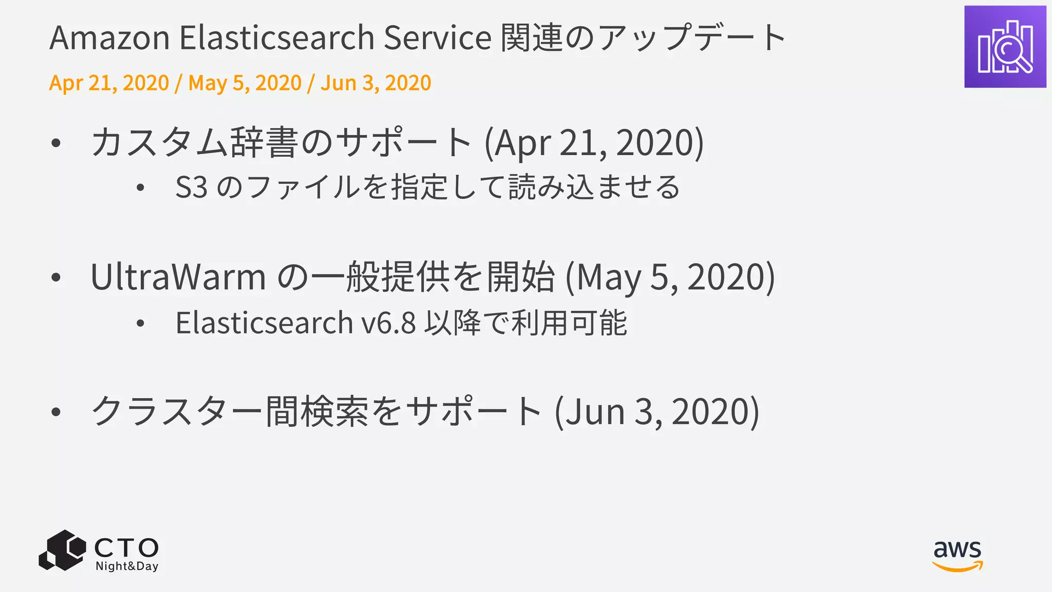 Amazon Elasticsearch Service 関連のアップデート
• カスタム辞書のサポート (Apr 21, 2020)
• S3 のファイルを指定して読み込ませる
• UltraWarm の⼀般提供を開始 (May 5, 2020)
• Elasticsearch v6.8 以降で利⽤可能
• クラスター間検索をサポート (Jun 3, 2020)
Apr 21, 2020 / May 5, 2020 / Jun 3, 2020
 