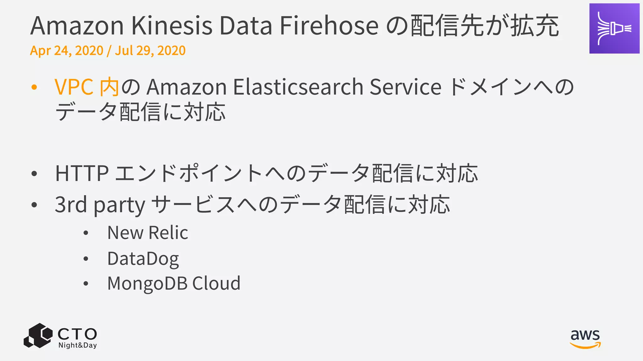 Amazon Kinesis Data Firehose の配信先が拡充
• VPC 内の Amazon Elasticsearch Service ドメインへの
データ配信に対応
• HTTP エンドポイントへのデータ配信に対応
• 3rd party サービスへのデータ配信に対応
• New Relic
• DataDog
• MongoDB Cloud
Apr 24, 2020 / Jul 29, 2020
 