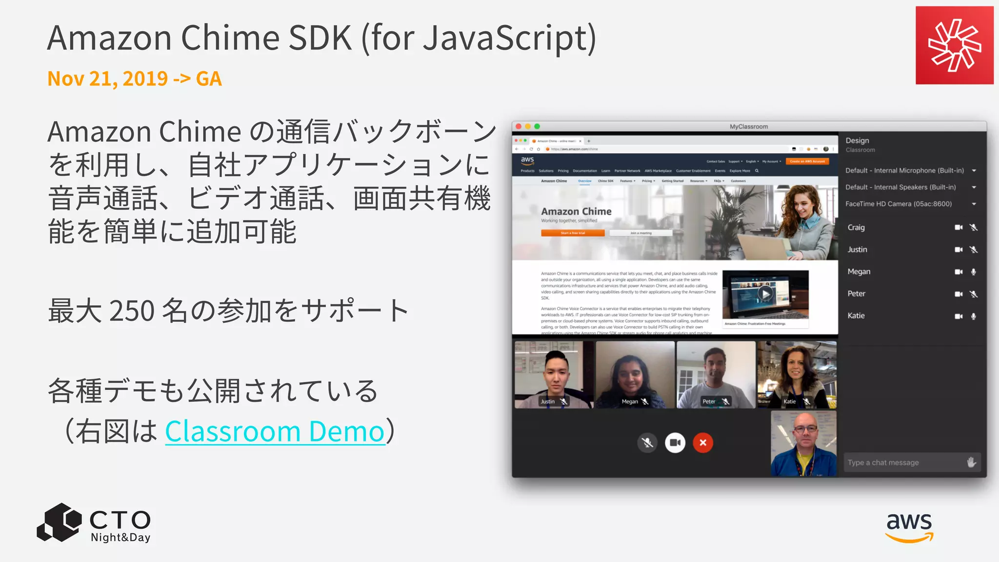 Amazon Chime SDK (for JavaScript)
Nov 21, 2019 -> GA
Amazon Chime の通信バックボーン
を利⽤し、⾃社アプリケーションに
⾳声通話、ビデオ通話、画⾯共有機
能を簡単に追加可能
最⼤ 250 名の参加をサポート
各種デモも公開されている
（右図は Classroom Demo）
 