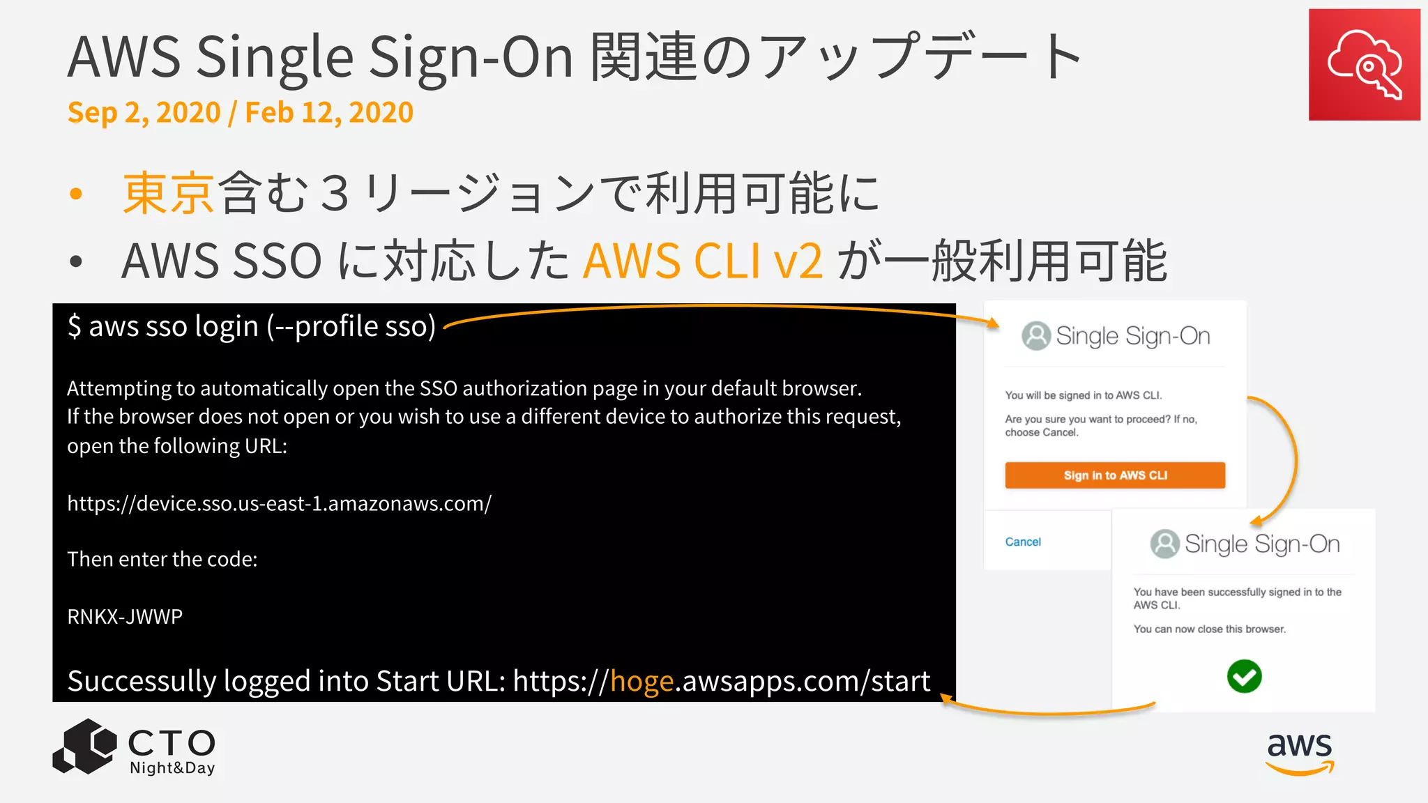AWS Single Sign-On 関連のアップデート
Sep 2, 2020 / Feb 12, 2020
• 東京含む３リージョンで利⽤可能に
• AWS SSO に対応した AWS CLI v2 が⼀般利⽤可能
$ aws sso login (--profile sso)
Attempting to automatically open the SSO authorization page in your default browser.
If the browser does not open or you wish to use a different device to authorize this request,
open the following URL:
https://device.sso.us-east-1.amazonaws.com/
Then enter the code:
RNKX-JWWP
Successully logged into Start URL: https://hoge.awsapps.com/start
 