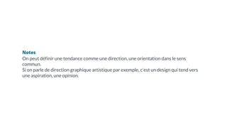 Notes
On peut définir une tendance comme une direction, une orientation dans le sens
commun.
Si on parle de direction graphique artistique par exemple, c’est un design qui tend vers
une aspiration, une opinion.
 