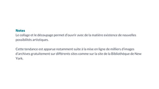 Notes
Le collage et le découpage permet d’ouvrir avec de la matière existence de nouvelles
possibilités artistiques.
Cette tendance est apparue notamment suite à la mise en ligne de milliers d’images
d’archives gratuitement sur différents sites comme sur la site de la Bibliothèque de New
York.
 
