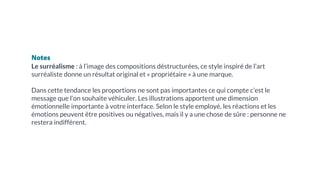 Notes
Le surréalisme : à l’image des compositions déstructurées, ce style inspiré de l’art
surréaliste donne un résultat original et « propriétaire » à une marque.
Dans cette tendance les proportions ne sont pas importantes ce qui compte c’est le
message que l’on souhaite véhiculer. Les illustrations apportent une dimension
émotionnelle importante à votre interface. Selon le style employé, les réactions et les
émotions peuvent être positives ou négatives, mais il y a une chose de sûre : personne ne
restera indifférent.
 