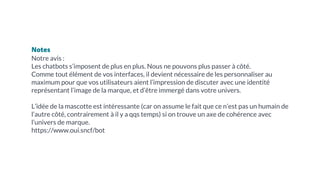 Notes
Notre avis :
Les chatbots s’imposent de plus en plus. Nous ne pouvons plus passer à côté.
Comme tout élément de vos interfaces, il devient nécessaire de les personnaliser au
maximum pour que vos utilisateurs aient l’impression de discuter avec une identité
représentant l’image de la marque, et d’être immergé dans votre univers.
L’idée de la mascotte est intéressante (car on assume le fait que ce n’est pas un humain de
l’autre côté, contrairement à il y a qqs temps) si on trouve un axe de cohérence avec
l’univers de marque.
https://www.oui.sncf/bot
 