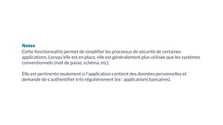 Notes
Cette fonctionnalité permet de simplifier les processus de sécurité de certaines
applications. Lorsqu’elle est en place, elle est généralement plus utilisée que les systèmes
conventionnels (mot de passe, schéma, etc).
Elle est pertinente seulement si l’application contient des données personnelles et
demande de s’authentifier très régulièrement (ex : applications bancaires).
 
