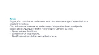 Notes
En gros, c’est connaître les tendances et avoir conscience des usages d’aujourd’hui, pour
en retenir le meilleur.
C’est à dire mettre en œuvre les tendances qui s’adaptent le mieux à vos objectifs,
besoins et cible. Quelque soit le but recherché pour votre site ou appli :
• Que ça soit pour l’améliorer,
• Lui redonner un coup de jeune,
• Ou offrir plus de possibilités à vos utilisateurs, etc.
 
